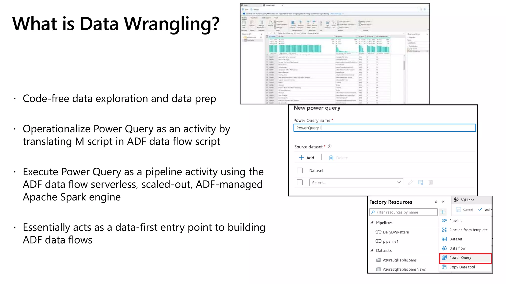 What is Data Wrangling?
 Code-free data exploration and data prep
 Operationalize Power Query as an activity by
translating M script in ADF data flow script
 Execute Power Query as a pipeline activity using the
ADF data flow serverless, scaled-out, ADF-managed
Apache Spark engine
 Essentially acts as a data-first entry point to building
ADF data flows