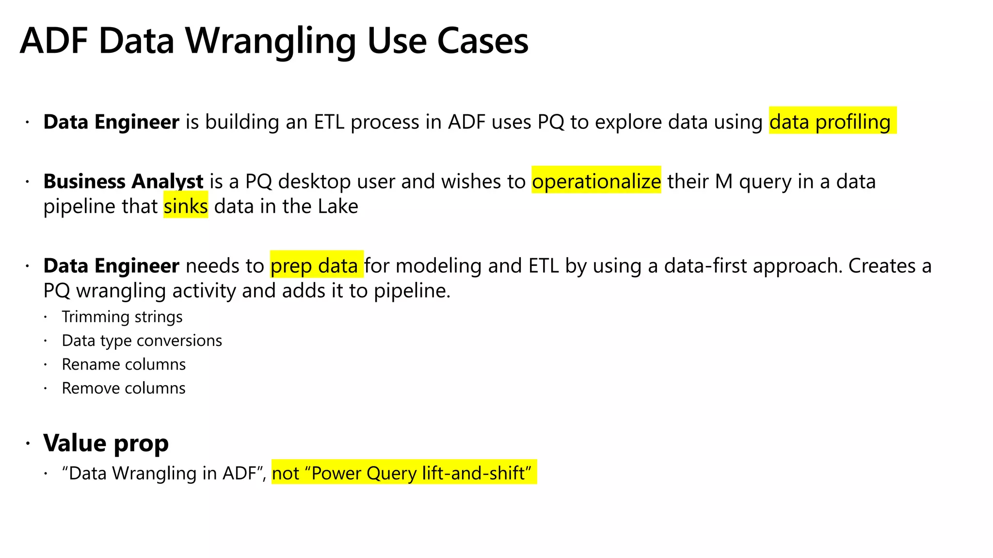 ADF Data Wrangling Use Cases
 Data Engineer is building an ETL process in ADF uses PQ to explore data using data profiling
 Business Analyst is a PQ desktop user and wishes to operationalize their M query in a data
pipeline that sinks data in the Lake
 Data Engineer needs to prep data for modeling and ETL by using a data-first approach. Creates a
PQ wrangling activity and adds it to pipeline.
 Trimming strings
 Data type conversions
 Rename columns
 Remove columns
 Value prop
 “Data Wrangling in ADF”, not “Power Query lift-and-shift”