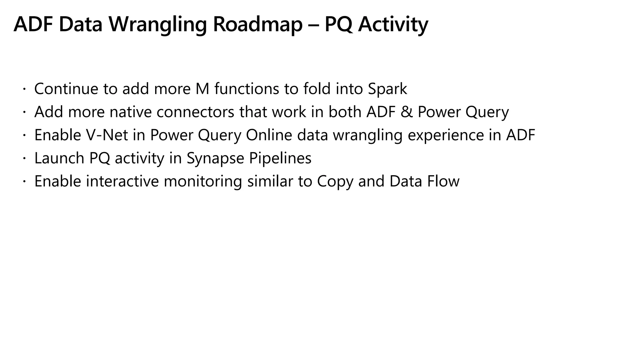ADF Data Wrangling Roadmap – PQ Activity
 Continue to add more M functions to fold into Spark
 Add more native connectors that work in both ADF & Power Query
 Enable V-Net in Power Query Online data wrangling experience in ADF
 Launch PQ activity in Synapse Pipelines
 Enable interactive monitoring similar to Copy and Data Flow