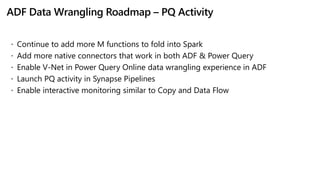 ADF Data Wrangling Roadmap – PQ Activity
 Continue to add more M functions to fold into Spark
 Add more native connectors that work in both ADF & Power Query
 Enable V-Net in Power Query Online data wrangling experience in ADF
 Launch PQ activity in Synapse Pipelines
 Enable interactive monitoring similar to Copy and Data Flow
 
