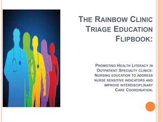 THE RAINBOW CLINIC
TRIAGE EDUCATION
FLIPBOOK:
PROMOTING HEALTH LITERACY IN
OUTPATIENT SPECIALTY CLINICS:
NURSING EDUCATION TO ADDRESS
NURSE SENSITIVE INDICATORS AND
IMPROVE INTERDISCIPLINARY
CARE COORDINATION.
 