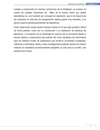 81
Análisis económico .Capítulo V
cuidado y preservación en óptimas condiciones de la instalación, se tuvieron en
cuenta las posibles situaciones de fallas de la misma, factor que podría
desembocar en una inversión por concepto de reparación, que en la mayoría de
las ocasiones en este tipo de equipamiento reporta gastos muy elevados, y en
peores casos la pérdida permanente de dispositivos.
Como repercusión social existen diversas formas en la que este proyecto influyó
de forma positiva, como son su contribución a la realización de prácticas de
laboratorio, y la creación de un andamiaje de soporte que se encuentra abierto a
futuras mejoras y expansiones que podrían dar como resultado una herramienta
para los distintos niveles de preparación que brinda la universidad: postgrados,
maestrías y doctorados. Estas y otras investigaciones pudieran devenir de manera
indirecta en resultados económicamente palpables no solo para la CUJAE, sino
también para el país.
 