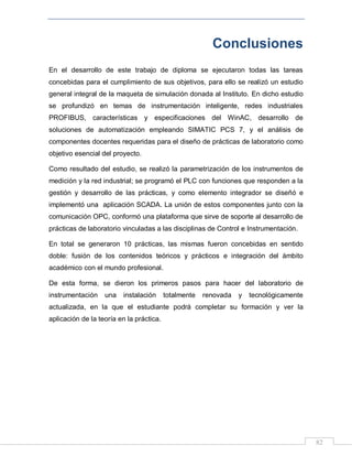 82
Conclusiones
En el desarrollo de este trabajo de diploma se ejecutaron todas las tareas
concebidas para el cumplimiento de sus objetivos, para ello se realizó un estudio
general integral de la maqueta de simulación donada al Instituto. En dicho estudio
se profundizó en temas de instrumentación inteligente, redes industriales
PROFIBUS, características y especificaciones del WinAC, desarrollo de
soluciones de automatización empleando SIMATIC PCS 7, y el análisis de
componentes docentes requeridas para el diseño de prácticas de laboratorio como
objetivo esencial del proyecto.
Como resultado del estudio, se realizó la parametrización de los instrumentos de
medición y la red industrial; se programó el PLC con funciones que responden a la
gestión y desarrollo de las prácticas, y como elemento integrador se diseñó e
implementó una aplicación SCADA. La unión de estos componentes junto con la
comunicación OPC, conformó una plataforma que sirve de soporte al desarrollo de
prácticas de laboratorio vinculadas a las disciplinas de Control e Instrumentación.
En total se generaron 10 prácticas, las mismas fueron concebidas en sentido
doble: fusión de los contenidos teóricos y prácticos e integración del ámbito
académico con el mundo profesional.
De esta forma, se dieron los primeros pasos para hacer del laboratorio de
instrumentación una instalación totalmente renovada y tecnológicamente
actualizada, en la que el estudiante podrá completar su formación y ver la
aplicación de la teoría en la práctica.
 