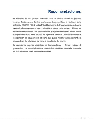 83
Recomendaciones
El desarrollo de esta primera plataforma abre un amplio abanico de posibles
mejoras. Desde el punto de vista funcional, se debe considerar la instalación de la
aplicación SIMATIC PCS 7 en las PC del laboratorio de Instrumentación, así como
modernizarlas para que soporten con la debida calidad, este software. Además se
recomienda el diseño de una aplicación Web que permita el acceso remoto desde
cualquier laboratorio de la facultad de Ingeniería Eléctrica. Debe considerarse la
incorporación de equipamiento adicional que pueda mejorar sustancialmente la
disponibilidad del laboratorio así como la explotación del mismo.
Se recomienda que las disciplinas de Instrumentación y Control realicen el
planeamiento de sus actividades de laboratorio tomando en cuenta la existencia
de esta instalación como herramienta docente.
 