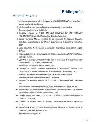 84
Bibliografía
Referencias bibliográficas
1. http://www.educacioninicial.com/ei/contenidos/00/1900/1902.ASP-fundamentacion
teórica para la práctica docente
2. http://www.observatorio.org/colaboraciones/ceronolvera.html-practica
docente...algo importante de abordar
3. González Eduardo, M. “¿QUÉ HAY QUE RENOVAR EN LOS TRABAJOS
PRÁCTICOS?”. Universidad Nacional de Córdoba, Argentina.
4. Caeiro Rodríguez, Manuel. “Análisis de los Lenguajes de Modelado Educativo
basado en Descomposición por Partes”. Departamento de Enxeñería Telemática.
2007.
5. Vega Cruz, Gilda M. “Guía para la planeación de prácticas de laboratorio”. 2008.
ISPJAE.
6. hosting.udlap.mx/profesores/miguela.mendez/alephzero/archivo/historico/az49/cap
acitacion-49.html
7. Colectivo de autores “Laboratorio remoto para la enseñanza de la automática en la
universidad de León „‟. 2005. Disponible en:
http://riai.isa.upv.se// Vol. 2 Núm. 2 Abril 2005.
8. Colectivo de autores. “Remote Laboratories in Automation”. Febrero 2008.
Disponible en la revista „‟International Journal of Online Engineering (iJOE)‟‟:
www.i-joe.org/ojs/include/getdoc.php?id=579&article=206&mode=pdf
http://techteach.no/presentations/nidays07/index.htm
9. Siemens AG. Resumen técnico “SIMATIC PCS 7”. Septiembre 2005. Disponible
en:
https://pcs.khe.siemens.com/efiles/pcs7/pdf/78/katalog_stpcs7addon_es.pdf
10. Siemens AG. “La importancia en la selección de los buses de campo y su correcta
implementación en los procesos industriales”. 2005.
11. Caicedo Eraso, Julio César. “REDES INDUSTRIALES”. Universidad Nacional de
Colombia. Junio 2004.
12. Colectivo de autores. “Tema 8: ProfiBus”. Universidad de Oviedo. Noviembre
2004.
13. Siemens AG. Folleto “El bus polivalente para la comunicación en la industria de
procesos”. Abril 2008. Disponible en:
www.siemens.com/profibus
 