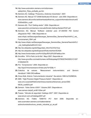 85
Bibliografía
14. http://www.automation.siemens.com/cd/process-
safety/html_76/ps_profisafe_pa.htm
15. Siemens AG. Catálogo “Productos y Sistemas Industriales”. 2007.
16. Siemens AG. Manual “ET 200M Distributed I/O Device”. Julio 2000. Disponible en:
www.siemens.dk/ccmi/bu/ad/download/pdf/service_support/information/brochure/E
E200/et200m_e.pdf
17. Siemens AG. “Pcs7 Getting starter”. 2004. Disponible en:
www.pacontrol.com/siemens-manuals/Simatic-Getting-Started-PCS7.pdf
18. Siemens AG. Manual “Software estándar para S7-300/400 PID Control
(Regulación PID)”. 1996. Disponible en:
www.infoplc.net/Descargas/Descargas_Siemens/Des_SiemensFiles/infoPLC_net_
Funcionament_FB41.pdf
19. http://www.infoplc.net/Descargas/Descargas_Siemens/Des_SiemensFiles/infoPLC
_net_GettingStartedWinCC.html
20. http://es.wikipedia.org/wiki/Seguridad_inform%C3%A1tica
21. http://es.wikipedia.org/wiki/Especial:WhatLinksHere/SCADA
22. http://www.fondonredes.com/Por%20quÃ©%20%20Fieldbus.htm
23. Grundfos. “CR1s Parts List & Kits”. Mayo 2007. Disponible en:
http://www.grundfos.com/web/homees.nsf/Webopslag/C57D83579423D531C1257
01500254C76
24. Fini. “Compresores”. 2000. Disponible en:
http://typo3.finicompressors.it/index.php?id=52&L=1
25. Colectivo de autores. ”Measurement Instrumentation, and Sensors
Handbook”.1999 CRCnetBase.
26. Creus Solé, Antonio “Instrumentación Industrial” 6ta edición.1998 ALFAOMEGA.
27. SMC. “High-Precision Digital Pressure Switch”. Disponible en:
www.smc.eu/portal/WebContent/resources/docs/Advanced_sensor/ZSE-
ISE30_Leaf(ES).pdf
28. Samson. “Valve Series V2001”. Octubre 2007. Disponible en:
www.samson.de/pdf_en/t81120en.pdf
29. Tosaca. “Válvulas de seguridad: Catálogo 2007”. 2007. Disponible en:
www.lat-am.com.ar/Catalogo2007.pdf
30. Siemens AG. Folleto “SIMATIC PC”. Abril 2008. Disponible en:
www.automation.siemens.com/salesmaterial-
as/brochure/es/brochure_simatic_industrial_pc_es.pdf
 