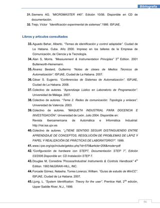 86
Bibliografía
31. Siemens AG. “MICROMASTER 440”. Edición 10/06. Disponible en CD de
documentación.
32. Trejo, Víctor “Identificación experimental de sistemas”.1986. ISPJAE.
Libros y artículos consultados
33.Aguado Behar, Alberto. “Temas de identificación y control adaptable”. Ciudad de
La Habana. Cuba. Año 2000. Impreso en los talleres de la Empresa de
Comunicación, de Ciencia y la Tecnología.
34.Alan S, Morris. ”Measurement & Instrumentation Principles” 3rd
Edition. 2001
Butterworth-Heinemann.
35.Álvarez Bestard, Guillermo “Notas de clases de Medios Técnicos de
Automatización”. ISPJAE, Ciudad de La Habana. 2007.
36.César S. Eugenio. “Conferencias de Sistemas de Automatización”. ISPJAE,
Ciudad de La Habana. 2008.
37.Colectivo de autores. “Aprendizaje Lúdico en Laboratorio de Programación”.
Universidad de Málaga. 2007.
38.Colectivo de autores. “Tema 2. Redes de comunicación: Topología y enlaces”.
Universidad de Valencia. 2003.
39.Colectivo de autores. “MAQUETA INDUSTRIAL PARA DOCENCIA E
INVESTIGACIÓN”. Universidad de León. Julio 2004. Disponible en:
Revista Iberoamericana de Automática e Informática Industrial:
http://riai.isa.upv.es
40.Colectivo de autores. “¿TIENE SENTIDO SEGUIR DISTINGUIENDO ENTRE
APRENDIZAJE DE CONCEPTOS, RESOLUCIÓN DE PROBLEMAS DE LÁPIZ Y
PAPEL Y REALIZACIÓN DE PRÁCTICAS DE LABORATORIO?”. 1999.
41.www.i-joe.org/ojs/include/getdoc.php?id=579&article=206&mode=pdf
42.“Configuración de hardware con STEP7, Documentación STEP 7”, Edición
03/2006 Disponible en: CD Instalación STEP 7.
43.Douglas M, Considine.”Process/Industrial Instruments & Controls Handbook” 4th
Edition. 1993 McGRAW-HILL, INC.
44.Forcade Gómez, Natasha. Torres Lorenzo, William. “Guías de estudio de WinCC”.
ISPJAE, Ciudad de La Habana. 2007.
45.Ljung, L. “System Identification: Theory for the user”. Prentice Hall, 2da
edición,
Upper Saddle River, N.J., 1999.
 