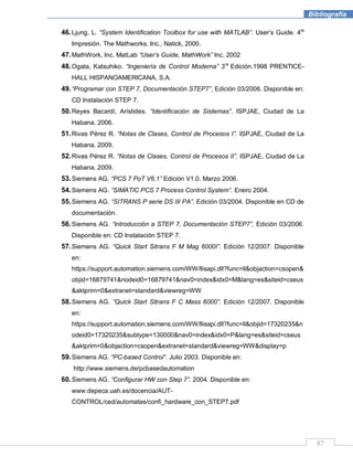87
Bibliografía
46.Ljung, L. “System Identification Toolbox for use with MATLAB”. User’s Guide. 4ta
Impresión. The Mathworks. Inc., Natick, 2000.
47.MathWork, Inc. MatLab “User‟s Guide, MathWork” Inc. 2002
48.Ogata, Katsuhiko. “Ingeniería de Control Moderna” 3ra
Edición.1998 PRENTICE-
HALL HISPANOAMERICANA, S.A.
49.“Programar con STEP 7, Documentación STEP7”, Edición 03/2006. Disponible en:
CD Instalación STEP 7.
50.Reyes Bacardí, Arístides. “Identificación de Sistemas”. ISPJAE, Ciudad de La
Habana. 2006.
51.Rivas Pérez R. “Notas de Clases, Control de Procesos I”. ISPJAE, Ciudad de La
Habana. 2009.
52.Rivas Pérez R. “Notas de Clases, Control de Procesos II”. ISPJAE, Ciudad de La
Habana. 2009.
53.Siemens AG. “PCS 7 PoT V6.1” Edición V1.0. Marzo 2006.
54.Siemens AG. “SIMATIC PCS 7 Process Control System”. Enero 2004.
55.Siemens AG. “SITRANS P serie DS III PA”. Edición 03/2004. Disponible en CD de
documentación.
56.Siemens AG. “Introducción a STEP 7, Documentación STEP7”, Edición 03/2006.
Disponible en: CD Instalación STEP 7.
57.Siemens AG. “Quick Start Sitrans F M Mag 6000I”. Edición 12/2007. Disponible
en:
https://support.automation.siemens.com/WW/llisapi.dll?func=ll&objaction=csopen&
objid=16879741&nodeid0=16879741&nav0=index&idx0=M&lang=es&siteid=cseus
&aktprim=0&extranet=standard&viewreg=WW
58.Siemens AG. ”Quick Start Sitrans F C Mass 6000”. Edición 12/2007. Disponible
en:
https://support.automation.siemens.com/WW/llisapi.dll?func=ll&objid=17320235&n
odeid0=17320235&subtype=130000&nav0=index&idx0=P&lang=es&siteid=cseus
&aktprim=0&objaction=csopen&extranet=standard&viewreg=WW&display=p
59.Siemens AG. “PC-based Control”. Julio 2003. Disponible en:
http://www.siemens.de/pcbasedautomation
60.Siemens AG. “Configurar HW con Step 7”. 2004. Disponible en:
www.depeca.uah.es/docencia/AUT-
CONTROL/ced/automatas/confi_hardware_con_STEP7.pdf
 