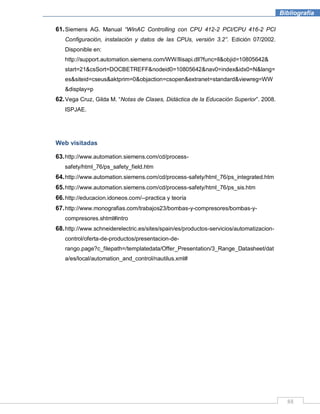 88
Bibliografía
61.Siemens AG. Manual “WinAC Controlling con CPU 412-2 PCI/CPU 416-2 PCI
Configuración, instalación y datos de las CPUs, versión 3.2”. Edición 07/2002.
Disponible en:
http://support.automation.siemens.com/WW/llisapi.dll?func=ll&objid=10805642&
start=21&csSort=DOCBETREFF&nodeid0=10805642&nav0=index&idx0=N&lang=
es&siteid=cseus&aktprim=0&objaction=csopen&extranet=standard&viewreg=WW
&display=p
62.Vega Cruz, Gilda M. “Notas de Clases, Didáctica de la Educación Superior”. 2008.
ISPJAE.
Web visitadas
63.http://www.automation.siemens.com/cd/process-
safety/html_76/ps_safety_field.htm
64.http://www.automation.siemens.com/cd/process-safety/html_76/ps_integrated.htm
65.http://www.automation.siemens.com/cd/process-safety/html_76/ps_sis.htm
66.http://educacion.idoneos.com/--practica y teoría
67.http://www.monografias.com/trabajos23/bombas-y-compresores/bombas-y-
compresores.shtml#intro
68.http://www.schneiderelectric.es/sites/spain/es/productos-servicios/automatizacion-
control/oferta-de-productos/presentacion-de-
rango.page?c_filepath=/templatedata/Offer_Presentation/3_Range_Datasheet/dat
a/es/local/automation_and_control/nautilus.xml#
 