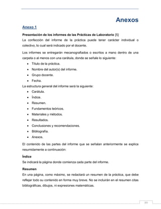 89
Anexos
Anexo 1
Presentación de los informes de las Prácticas de Laboratorio [5]
La confección del informe de la práctica puede tener carácter individual o
colectivo, lo cual será indicado por el docente.
Los informes se entregarán mecanografiados o escritos a mano dentro de una
carpeta o al menos con una carátula, donde se señale lo siguiente:
Título de la práctica.
Nombre del autor(s) del informe.
Grupo docente.
Fecha.
La estructura general del informe será la siguiente:
Carátula.
Índice.
Resumen.
Fundamentos teóricos.
Materiales y métodos.
Resultados.
Conclusiones y recomendaciones.
Bibliografía.
Anexos.
El contenido de las partes del informe que se señalan anteriormente se explica
resumidamente a continuación:
Índice
Se indicará la página donde comienza cada parte del informe.
Resumen
En una página, como máximo, se redactará un resumen de la práctica, que debe
reflejar todo su contenido en forma muy breve. No se incluirán en el resumen citas
bibliográficas, dibujos, ni expresiones matemáticas.
 