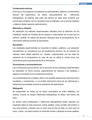 90
Anexos
Fundamentos teóricos
Entre dos y cinco páginas se explicarán los antecedentes, objetivos y fundamentos
teóricos del experimento. Se citarán adecuadamente las referencias
bibliográficas. Al redactar esta parte del informe se debe tener presente que
servirá para comparar con los resultados que se obtengan, por lo que las hipótesis
u objetivos deben aparecer explícitamente.
Materiales y métodos
Se explicarán los métodos experimentales utilizados para la obtención de los
resultados, dando los nombres de los equipos e instrumentos (en el caso que se
utilicen), también se citarán las técnicas utilizadas para el procesamiento de la
información obtenida durante el experimento.
Resultados
Los resultados experimentales se resumirán en tablas y gráficos, y se analizarán
discutiéndose su coincidencia con los fundamentos teóricos. No se incluirán los
cálculos; éstos deben aparecer en anexos, conjuntamente con las hojas de
impresión de la computadora en caso de que se utilice la misma como una
herramienta para el procesamiento de la información.
Conclusiones y recomendaciones
Las conclusiones que se deriven de la discusión de los resultados experimentales
se redactarán en forma concisa, especialmente las relativas a las hipótesis u
objetivos enunciados en los fundamentos teóricos.
Las recomendaciones se deben referir a las posibles aplicaciones prácticas de los
resultados y conclusiones y a la posible eliminación futura de las deficiencias y
limitaciones encontradas durante la realización del experimento.
Bibliografía
Se presentarán los títulos de los libros consultados en orden alfabético por
autores. Cuando se tengan referencias bibliográficas se deben citar dentro del
texto.
En ambos casos (bibliografía o referencias bibliográficas) deben aparecer los
siguientes datos en esta secuencia: primer apellido; coma; iniciales del nombre; si
hay otros autores y siempre que no sean más de tres en total, en cuyo caso se
pone “y otros”, se coloca primero la inicial del nombre y después el primer apellido;
 