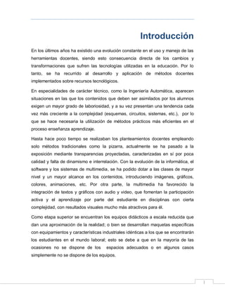 I
Introducción
En los últimos años ha existido una evolución constante en el uso y manejo de las
herramientas docentes, siendo esto consecuencia directa de los cambios y
transformaciones que sufren las tecnologías utilizadas en la educación. Por lo
tanto, se ha recurrido al desarrollo y aplicación de métodos docentes
implementados sobre recursos tecnológicos.
En especialidades de carácter técnico, como la Ingeniería Automática, aparecen
situaciones en las que los contenidos que deben ser asimilados por los alumnos
exigen un mayor grado de laboriosidad, y a su vez presentan una tendencia cada
vez más creciente a la complejidad (esquemas, circuitos, sistemas, etc.), por lo
que se hace necesaria la utilización de métodos prácticos más eficientes en el
proceso enseñanza aprendizaje.
Hasta hace poco tiempo se realizaban los planteamientos docentes empleando
solo métodos tradicionales como la pizarra, actualmente se ha pasado a la
exposición mediante transparencias proyectadas, caracterizadas en sí por poca
calidad y falta de dinamismo e interrelación. Con la evolución de la informática, el
software y los sistemas de multimedia, se ha podido dotar a las clases de mayor
nivel y un mayor alcance en los contenidos, introduciendo imágenes, gráficos,
colores, animaciones, etc. Por otra parte, la multimedia ha favorecido la
integración de textos y gráficos con audio y video, que fomentan la participación
activa y el aprendizaje por parte del estudiante en disciplinas con cierta
complejidad, con resultados visuales mucho más atractivos para él.
Como etapa superior se encuentran los equipos didácticos a escala reducida que
dan una aproximación de la realidad; o bien se desarrollan maquetas específicas
con equipamientos y características industriales idénticas a los que se encontrarán
los estudiantes en el mundo laboral; esto se debe a que en la mayoría de las
ocasiones no se dispone de los espacios adecuados o en algunos casos
simplemente no se dispone de los equipos.
 