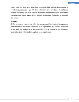 91
Anexos
punto; título del libro; si es un artículo de revista entre comillas y el título de la
revista en que aparece, precedido de la palabra en; tomo (en el caso de los libros);
número; volumen y año en el caso de las revistas; casa editorial; país o ciudad en
que se edita el libro o revista; año y páginas consultadas. Cada dato se separará
por comas.
Anexos
En los anexos se incluirán los datos técnicos y especificaciones de los equipos e
instrumentos de laboratorio empleados en el experimento, los cálculos realizados
y las hojas de impresión de la computadora si se realiza el procesamiento
automático de la información recopilada en el experimento.
 