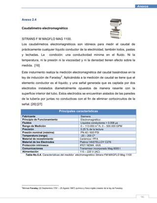 96
Anexos
Anexo 2.4
Caudalímetro electromagnético
SITRANS F M MAGFLO MAG 1100.
Los caudalímetros electromagnéticos son idóneos para medir el caudal de
prácticamente cualquier líquido conductor de la electricidad, también lodos, pastas
y lechadas. La condición: una conductividad mínima en el fluido. Ni la
temperatura, ni la presión ni la viscosidad y ni la densidad tienen efecto sobre la
medida. [16]
Este insturmento realiza la medición electromagnética del caudal basándose en la
ley de inducción de Faraday2
. Aplicándola a la medición de caudal se tiene que el
elemento conductor es el líquido; y una señal generada que es captada por dos
electrodos instalados diametralmente opuestos de manera rasante con la
superficie interior del tubo. Estos electrodos se encuentran aislados de las paredes
de la tubería por juntas no conductivas con el fin de eliminar cortocircuitos de la
señal. [26] [27]
Principales características
Fabricante Siemens
Principio de Funcionamiento Electromagnético
Fluidos Líquidos conductores > 0.008 µs
Rango de Medición 0 – 113.000 m3
/h, 0 – 500.000 GPM
Precisión 0.25 % de la lectura
Presión nominal (máxima) PN 40 / 600 PSI
Temperatura (rango) -20 – 200 Cº
Material de revestimiento Cerámica / PFA
Material de los Electrodos Platino/ HASTELLOY C276
Protección intrínseca IP67/ NEMA 4X/6
Comunicaciones Transmisor incorporado Mag 6000 l
Alimentación 115 – 220 V (AC)
Tabla No.5.A. Características del medidor electromagnético Sitrans FM MAGFLO Mag 1100
2
Michael Faraday (22 Septiembre 1791 – 25 Agosto 1867) químico y físico inglés creador de la ley de Faraday.
 