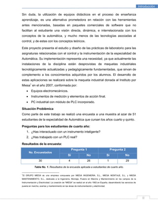 Introducción
II
Sin duda, la utilización de equipos didácticos en el proceso de enseñanza
aprendizaje, es una alternativa prometedora en relación con las herramientas
antes mencionadas, basadas en paquetes comerciales de software que no
facilitan al estudiante una visión directa, dinámica, e interrelacionada con los
conceptos de la automática, y mucho menos de las tecnologías asociadas al
control, y de estas con los conceptos teóricos.
Este proyecto presenta el estudio y diseño de las prácticas de laboratorio para las
asignaturas relacionadas con el control y la instrumentación de la especialidad de
Automática. Su implementación representa una necesidad, ya que actualmente las
instalaciones de la disciplina están desprovistas de maquetas industriales
tecnológicamente actualizadas y pedagógicamente fundamentadas, que sirvan de
complemento a los conocimientos adquiridos por los alumnos. El desarrollo de
estas aplicaciones se realizará sobre la maqueta industrial donada al Instituto por
Miesa1
en el año 2007, conformada por:
Equipos electromecánicos.
Instrumentos de medición y elementos de acción final.
PC industrial con módulo de PLC incorporado.
Situación Problémica
Como parte de este trabajo se realizó una encuesta a una muestra al azar de 51
estudiantes de la especialidad de Automática que cursan los años cuarto y quinto.
Preguntas para los estudiantes de cuarto año:
1. ¿Has interactuado con un instrumento inteligente?
2. ¿Has trabajado con un PLC real?
Resultados de la encuesta:
No. Encuestados
Pregunta 1 Pregunta 2
Sí No Sí No
30 4 26 1 29
Tabla No. 1. Resultados de la encuesta aplicada a estudiantes de cuarto año.
1
El GRUPO MIESA es una empresa compuesta por MIESA INGENIERIA, S.L., MIESA MONTAJE, S.L. y MIESA
MANTENIMIENTO, S.L., dedicada a la Ingeniería, Montaje, Puesta en Marcha y Mantenimiento en los campos de la
Instrumentación y Electricidad. La creación de “MIESA” se realizó en el año 1983 en España, desarrollando los servicios de
puesta en marcha, averías y mantenimiento en las áreas de instrumentación y electricidad.
 