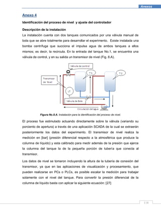 118
Anexos
Anexo 4
Identificación del proceso de nivel y ajuste del controlador
Descripción de la instalación
La instalación cuenta con dos tanques comunicados por una válvula manual de
bola que se abre totalmente para desarrollar el experimento. Existe instalada una
bomba centrífuga que succiona el impulsa agua de ambos tanques a ellos
mismos; es decir, la recircula. En la entrada del tanque No.1, se encuentra una
válvula de control, y en su salida un transmisor de nivel (Fig. 8.A).
Figura No.8.A. Instalación para la identificación del proceso de nivel.
El proceso fue estimulado actuando directamente sobre la válvula (variando su
porciento de apertura) a través de una aplicación SCADA de la cual se extraerán
posteriormente los datos del experimento. El transmisor de nivel realiza la
medición en [bar] (presión diferencial respecto a la atmosférica que produce la
columna de líquido) y esta calibrado para medir además de la presión que ejerce
la columna del tanque la de la pequeña porción de tubería que conecta al
transmisor.
Los datos de nivel se tomaron incluyendo la altura de la tubería de conexión del
transmisor, ya que en las aplicaciones de visualización y procesamiento, que
pueden realizarse en PCs o PLCs, es posible escalar la medición para trabajar
solamente con el nivel del tanque. Para convertir la presión diferencial de la
columna de líquido basta con aplicar la siguiente ecuación: [27]
 