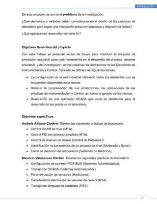 Introducción
IV
De esta situación se deriva el problema de la investigación.
¿Qué elementos y métodos deben considerarse en el diseño de las prácticas de
laboratorio para lograr una interacción activa con procesos y dispositivos reales?
¿Qué aplicaciones desarrollar con este fin?
Objetivos Generales del proyecto
Con este trabajo se pretende sentar las bases para introducir la maqueta de
simulación industrial como una herramienta en el desarrollo del proceso docente
educativo y de investigación, en las prácticas de laboratorios de las Disciplinas de
Instrumentación y Control. Para ello se definen las siguientes tareas:
La configuración de la red industrial utilizando todos los elementos que se
encuentran disponibles en la misma.
Realizar la programación de sus protecciones, las aplicaciones de las
prácticas de Instrumentación y Control, así como la gestión de las mismas.
Realización de una aplicación SCADA que sirva de plataforma para el
desarrollo de las prácticas de laboratorio.
Objetivos específicos
Andreis Alfonso Cordoví. Diseñar las siguientes prácticas de laboratorio:
Control On-Off de nivel (MTA).
Control PID con proceso simulado (MTA).
Control de nivel en un tanque (Control de Procesos l).
Identificación no paramétrica de un proceso de nivel (Modelado y Simul.).
Canal de medición de temperatura (Sistemas de Medición).
Mauricio Villaescusa Cantillo. Diseñar las siguientes prácticas de laboratorio:
Configuración de una red PROFIBUS (Sistemas Automatizados).
Trabajo con SCADA (Sistemas Automatizados).
Parametrización de sensores (Mediciones).
Característica efectiva de las válvulas de control (MTA).
Trabajo con lenguaje de contactos (MTA).
 