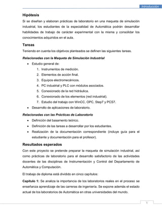 Introducción
V
Hipótesis
Si se diseñan y elaboran prácticas de laboratorio en una maqueta de simulación
industrial, los estudiantes de la especialidad de Automática podrán desarrollar
habilidades de trabajo de carácter experimental con la misma y consolidar los
conocimientos adquiridos en el aula.
Tareas
Teniendo en cuenta los objetivos planteados se definen las siguientes tareas.
Relacionadas con la Maqueta de Simulación Industrial
Estudio general de:
1. Instrumentos de medición.
2. Elementos de acción final.
3. Equipos electromecánicos.
4. PC industrial y PLC con módulos asociados.
5. Conexionado de la red hidráulica.
6. Conexionado de los elementos (red industrial).
7. Estudio del trabajo con WinCC, OPC, Step7 y PCS7.
Desarrollo de aplicaciones de laboratorio.
Relacionadas con las Prácticas de Laboratorio
Definición del basamento teórico.
Definición de las tareas a desarrollar por los estudiantes.
Realización de la documentación correspondiente (incluye guía para el
estudiante y documentación para el profesor).
Resultados esperados
Con este proyecto se pretende preparar la maqueta de simulación industrial, así
como prácticas de laboratorio para el desarrollo satisfactorio de las actividades
docentes de las disciplinas de Instrumentación y Control del Departamento de
Automática y Computación.
El trabajo de diploma está dividido en cinco capítulos:
Capítulo 1: Se analiza la importancia de los laboratorios reales en el proceso se
enseñanza aprendizaje de las carreras de ingeniería. Se expone además el estado
actual de los laboratorios de Automática en otras universidades del mundo.
 