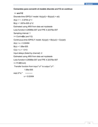 136
Anexos
Comandos para convertir el modelo discreto arx112 en continuo
>> arx112
Discrete-time IDPOLY model: A(q)y(t) = B(q)u(t) + e(t)
A(q) = 1 - 0.9754 q^-1
B(q) = 1.857e-005 q^-2
Estimated using ARX from data set mydatade
Loss function 4.29088e-007 and FPE 4.32376e-007
Sampling interval: 1
>> Cont=d2c (arx112)
Continuous-time IDPOLY model: A(s)y(t) = B(s)u(t) + C(s)e(t)
A(s) = s + 0.02494
B(s) = 1.88e-005
C(s) = s + 1.013
Input delays (listed by channel): 2
Estimated using ARX from data set mydatade
Loss function 4.29088e-007 and FPE 4.32376e-007
>> Ft=tf(Cont)
Transfer function from input "u1" to output "y1":
1.88e-005
exp(-2*s) * -----------
s + 0.02494
 