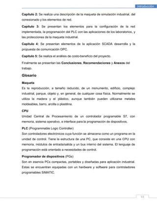 Introducción
VI
Capítulo 2: Se realiza una descripción de la maqueta de simulación industrial, del
conexionado y los elementos de red.
Capítulo 3: Se presentan los elementos para la configuración de la red
implementada, la programación del PLC con las aplicaciones de los laboratorios, y
las protecciones de la maqueta industrial.
Capítulo 4: Se presentan elementos de la aplicación SCADA desarrolla y la
propuesta de comunicación OPC.
Capítulo 5: Se realiza el análisis de costo-beneficio del proyecto.
Finalmente se presentan las Conclusiones, Recomendaciones y Anexos del
trabajo.
Glosario
Maqueta
Es la reproducción, a tamaño reducido, de un monumento, edificio, complejo
industrial, parque, objeto y, en general, de cualquier cosa física. Normalmente se
utiliza la madera y el plástico, aunque también pueden utilizarse metales
moldeables, barro, arcilla o plastilina.
CPU
Unidad Central de Procesamiento de un controlador programable S7, con
memoria, sistema operativo, e interface para la programación de dispositivos.
PLC (Programmable Logic Controller)
Son controladores electrónicos cuya función se almacena como un programa en la
unidad de control. Tiene la estructura de una PC, que consiste en una CPU con
memoria, módulos de entrada/salida y un bus interno del sistema. El lenguaje de
programación está orientado a necesidades de control.
Programador de dispositivos (PGs)
Son en esencia PCs compactas, portables y diseñadas para aplicación industrial.
Estas se encuentran equipadas con un hardware y software para controladores
programables SIMATIC.
 