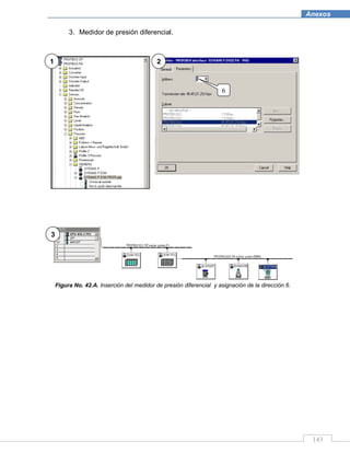 143
Anexos
3. Medidor de presión diferencial.
Figura No. 42.A. Inserción del medidor de presión diferencial y asignación de la dirección 6.
1 2
3
6
 