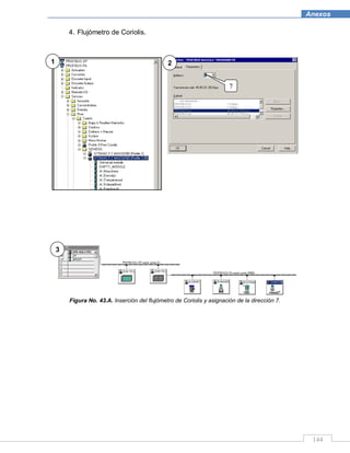 144
Anexos
4. Flujómetro de Coriolis.
Figura No. 43.A. Inserción del flujómetro de Coriolis y asignación de la dirección 7.
1 2
3
7
 