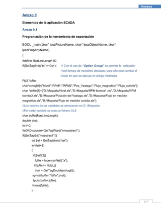 157
Anexos
Anexo 9
Elementos de la aplicación SCADA
Anexo 9.1
Programación de la herramienta de exportación
BOOL _main(char* lpszPictureName, char* lpszObjectName, char*
lpszPropertyName)
{
#define MaxLineLength 80
if(GetTagByte("ts")==0x1){ // Con el uso de “Option Group” se permite la selección
//del tiempo de muestreo deseado, para ello solo cambia el
//ciclo en que se ejecuta el código mostrado.
FILE*fpfile;
char*strtag[8]={"Nivel","RPM1","RPM2","Pos_Vastago","Flujo_magnetico","Flujo_coriolis"};
char *strfile[8]={"D:/Maqueta/Nivel.xls","D:/Maqueta/RPM bomba1.xls","D:/Maqueta/RPM
bomba2.xls","D:/Maqueta/Posición del Vastago.xls","D:/Maqueta/Flujo en medidor
magnetico.xls","D:/Maqueta/Flujo en medidor coriolis.xls"};
//Los valores de las variables se almacenan en D: /Maqueta/
//Por cada variable se crea un fichero XLS
char buffer[MaxLineLength];
double dval;
int i=0;
WORD counter=GetTagWord("nmuestras1");
if(GetTagBit("muestras1")){
int Sel = GetTagWord("sel");
while(i<8)
{
if(Sel%2){
fpfile = fopen(strfile[i],"a");
if(fpfile != NULL){
dval = GetTagDouble(strtag[i]);
sprintf(buffer,"%lfn",dval);
fputs(buffer,fpfile);
fclose(fpfile);
}
 