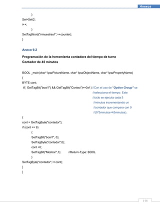 158
Anexos
}
Sel=Sel/2;
i++;
}
SetTagWord("nmuestras1",++counter);
}
Anexo 9.2
Programación de la herramienta contadora del tiempo de turno
Contador de 45 minutos
BOOL _main(char* lpszPictureName, char* lpszObjectName, char* lpszPropertyName)
{
BYTE cont;
if( GetTagBit("bool1") && GetTagBit("Conteo")==0x1) //Con el uso de “Option Group” se
//selecciona el tiempo. Este
//ciclo se ejecuta cada 5
//minutos incrementando un
//contador que compara con 9
//(9*5minutos=45minutos).
{
cont = GetTagByte("contador");
if (cont == 9)
{
SetTagBit("bool1", 0);
SetTagByte("contador",0);
cont =0;
SetTagBit("Mostrar",1); //Return-Type: BOOL
}
SetTagByte("contador",++cont);
}
}
 