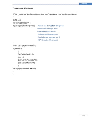 159
Anexos
Contador de 90 minutos
BOOL _main(char* lpszPictureName, char* lpszObjectName, char* lpszPropertyName)
{
BYTE cont;
if( GetTagBit("bool1") )
if (GetTagBit("Conteo")==0x2) //Con el uso de “Option Group” se
//selecciona el tiempo. Este
//ciclo se ejecuta cada 10
//minutos incrementando un
//contador que compara con 9
//(9*10minutos=90minutos).
{
cont = GetTagByte("contador");
if (cont == 9)
{
SetTagBit("bool1", 0);
cont =0;
SetTagByte("contador",0);
SetTagBit("Mostrar",1);
}
SetTagByte("contador",++cont);
}
}
 