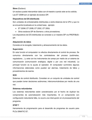 Introducción
VIII
Slave (Esclavo)
Un esclavo puede intercambiar datos con el maestro cuando este se los solicita.
Las ET 200M son un ejemplo de esclavo DP.
Dispositivos de E/S distribuida
Son unidades de entrada/salida distribuidas a cierta distancia de la CPU y que no
se encuentra localizada en la unidad base, ejemplo:
ET 200M, ET 200B, ET 200C, ET 200U
Otros esclavos DP de Siemens u otros proveedores.
Los dispositivos de E/S distribuidas se conectan a un maestro DP vía PROFIBUS-
DP.
Adquisición de datos
Consiste en la recogida, tratamiento y almacenamiento de los datos.
Supervisión
En esta función el computador no efectúa directamente el control de proceso. Se
comunica directamente con los controladores del proceso (autómatas,
reguladores…) y este con los instrumentos de campo por medio de un sistema de
comunicación (comunicación analógica, digital o por una red industrial). La
principal función es la ayuda al operador. El computador suministra algunas
informaciones elaboradas como pueden ser alarmas, tratamiento de fallos y
procedimientos de rearme.
SCD
Sistemas de control distribuido. Consisten en un conjunto de unidades de control
que pueden tomar decisiones autónomas, intercomunicándose por medio de una
red.
Sistemas redundantes
Los sistemas redundantes están caracterizados por el hecho de duplicar los
componentes de automatización más importantes. Si un componente con
configuración redundante falla, no ocurre una interrupción en el procesamiento del
programa.
STEP 7
Herramienta de programación para el desarrollo de programas de usuario para
PLCs SIMATIC S7.
 