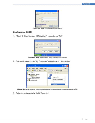 161
Anexos
Figura No. 64.A. Configuración del puerto.
Configurando DCOM
1. “Start” “Run”, teclear “DCOMCnfg” y dar clic en “OK”
Figura No. 65.A. Ejecutar los servicios de componentes.
2. Dar un clic derecho en “My Computer” seleccionando “Properties”
Figura No. 66.A. Acceder a las propiedades de los servicios de componentes de la PC.
3. Seleccionar la pestaña “COM Security”.
 