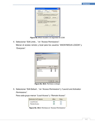 162
Anexos
Figura No. 67.A. Acceder a la seguridad de COM.
4. Seleccionar “Edit Limits…” en “Access Permissions”.
Marcar el acceso remoto y local para los usuarios “ANONYMOUS LOGON” y
“Everyone”.
Figura No. 68.A. Permisos a otorgar.
5. Seleccionar “Edit Default…” en “Access Permissions” y “Launch and Activation
Permissions”.
Para cada grupo marcar “Local Access” y “Remote Access”.
Figura No. 69.A. Permisos en “Access Permissions”.
 