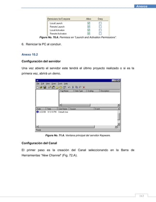 163
Anexos
Figura No. 70.A. Permisos en “Launch and Activation Permissions”.
6. Reiniciar la PC al concluir.
Anexo 10.2
Configuración del servidor
Una vez abierto el servidor este tendrá el último proyecto realizado o si es la
primera vez, abrirá un demo.
Figura No. 71.A. Ventana principal del servidor Kepware.
Configuración del Canal
El primer paso es la creación del Canal seleccionando en la Barra de
Herramientas “New Channel” (Fig. 72.A).
 