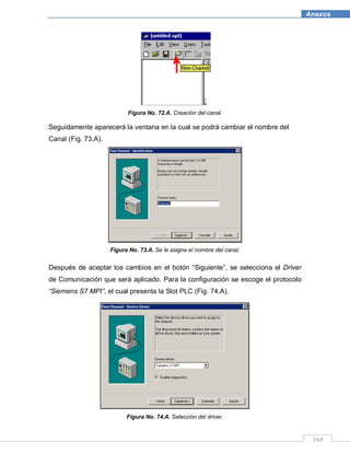 164
Anexos
Figura No. 72.A. Creación del canal.
Seguidamente aparecerá la ventana en la cual se podrá cambiar el nombre del
Canal (Fig. 73.A).
Figura No. 73.A. Se le asigna el nombre del canal.
Después de aceptar los cambios en el botón “Siguiente”, se selecciona el Driver
de Comunicación que será aplicado. Para la configuración se escoge el protocolo
“Siemens S7 MPI”, el cual presenta la Slot PLC (Fig. 74.A).
Figura No. 74.A. Selección del driver.
 