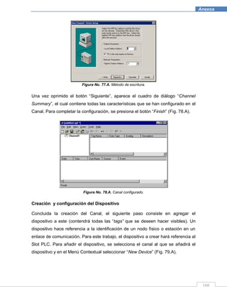 166
Anexos
Figura No. 77.A. Método de escritura.
Una vez oprimido el botón “Siguiente”, aparece el cuadro de diálogo “Channel
Summary”, el cual contiene todas las características que se han configurado en el
Canal. Para completar la configuración, se presiona el botón “Finish” (Fig. 78.A).
Figura No. 78.A. Canal configurado.
Creación y configuración del Dispositivo
Concluida la creación del Canal, el siguiente paso consiste en agregar el
dispositivo a este (contendrá todas las “tags” que se deseen hacer visibles). Un
dispositivo hace referencia a la identificación de un nodo físico o estación en un
enlace de comunicación. Para este trabajo, el dispositivo a crear hará referencia al
Slot PLC. Para añadir el dispositivo, se selecciona el canal al que se añadirá el
dispositivo y en el Menú Contextual seleccionar “New Device” (Fig. 79.A).
 