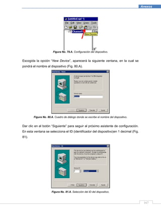 167
Anexos
Figura No. 79.A. Configuración del dispositivo.
Escogida la opción “New Device”, aparecerá la siguiente ventana, en la cual se
pondrá el nombre al dispositivo (Fig. 80.A).
Figura No. 80.A. Cuadro de diálogo donde se escribe el nombre del dispositivo.
Dar clic en el botón “Siguiente” para seguir al próximo asistente de configuración.
En esta ventana se selecciona el ID (identificador del dispositivo)en 1 decimal (Fig.
81).
Figura No. 81.A. Selección del ID del dispositivo.
 