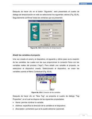 168
Anexos
Después de hacer clic en el botón “Siguiente”, será presentado el cuadro de
diálogo de temporización en este se seleccionan los siguientes valores (Fig. 82.A).
Seguidamente confirmar todas las ventanas que se presentan.
Figura No. 82.A. Elementos de temporización.
Añadir las variables al proyecto
Una vez creado el canal y el dispositivo, el siguiente y último paso es la creación
de las variables, las cuales son las que proporcionan la conexión física con las
variables reales del proceso (“tags”). Para añadir una variable al proyecto, se
selecciona el dispositivo creado. Seleccionado el dispositivo, se crean las
variables usando el Menú Contextual (Fig. 83.A).
Figura No. 83.A. Creación de las variables.
Después de hacer clic en “New Tag”, se presenta el cuadro de diálogo “Tag
Properties”, en el cual se dispone de las siguientes propiedades:
Name: permite nombrar la variable.
Address: especifica la dirección de la variable en el dispositivo.
Description: comentario que se le puede adicionar (opcional).
 
