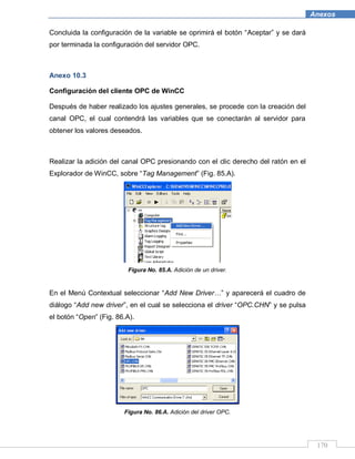 170
Anexos
Concluida la configuración de la variable se oprimirá el botón “Aceptar” y se dará
por terminada la configuración del servidor OPC.
Anexo 10.3
Configuración del cliente OPC de WinCC
Después de haber realizado los ajustes generales, se procede con la creación del
canal OPC, el cual contendrá las variables que se conectarán al servidor para
obtener los valores deseados.
Realizar la adición del canal OPC presionando con el clic derecho del ratón en el
Explorador de WinCC, sobre “Tag Management” (Fig. 85.A).
Figura No. 85.A. Adición de un driver.
En el Menú Contextual seleccionar “Add New Driver…” y aparecerá el cuadro de
diálogo “Add new driver”, en el cual se selecciona el driver “OPC.CHN” y se pulsa
el botón “Open” (Fig. 86.A).
Figura No. 86.A. Adición del driver OPC.
 