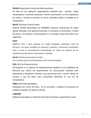 Introducción
IX
SCADA (Supervisory Control And Data Acquisition)
Se trata de una aplicación especialmente diseñada para controlar, desde
computadoras, el proceso productivo. Permite comunicación con los dispositivos
de campo y controla el proceso de forma automática desde la pantalla de la
computadora.
WinCC (Windows Control Center)
Sistema SCADA desarrollado por SIEMENS (empresa multinacional de origen
alemán dedicada a las telecomunicaciones, el transporte, la iluminación, a través
de Osram, a la medicina, al financiamiento y a la energía, entre otras áreas de la
ingeniería)
PCS7
SIMATIC PCS 7 está integrado en Totally Integrated Automation (TIA) de
Siemens, una gama completa de productos, sistemas y soluciones coordinados
entre sí para la automatización personalizada en todos los sectores de las
industrias manufactureras, de procesos e híbridas.
WinAC (Windows Automation Center)
Es la solución para el control basado en PC sobre Windows®.
OPC (OLE for Process Control)
Corresponde a un conjunto de especificaciones basadas en los estándares de
Microsoft que cubren los requerimientos de comunicación industrial entre
aplicaciones y dispositivos. Permite a las aplicaciones leer y escribir valores de
proceso y que los datos sean compartidos fácilmente en una red de
computadoras.
PWM (Pulse Wide Modulation)
Modulación por Ancho de Pulso. Es la conversión a señales de frecuencia de
amplitud constante, de valores continuos.
LABVIEW
Software desarrollado por National Instruments orientado a programación visual.
 
