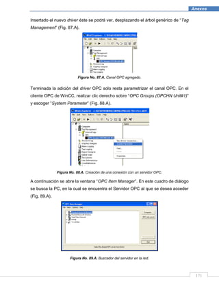 171
Anexos
Insertado el nuevo driver éste se podrá ver, desplazando el árbol genérico de “Tag
Management” (Fig. 87.A).
Figura No. 87.A. Canal OPC agregado.
Terminada la adición del driver OPC solo resta parametrizar el canal OPC. En el
cliente OPC de WinCC, realizar clic derecho sobre “OPC Groups (OPCHN Unit#1)”
y escoger “System Parameter” (Fig. 88.A).
Figura No. 88.A. Creación de una conexión con un servidor OPC.
A continuación se abre la ventana “OPC Item Manager”. En este cuadro de diálogo
se busca la PC, en la cual se encuentra el Servidor OPC al que se desea acceder
(Fig. 89.A).
Figura No. 89.A. Buscador del servidor en la red.
 