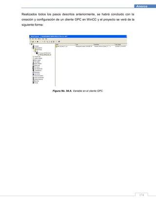 174
Anexos
Realizados todos los pasos descritos anteriormente, se habrá concluido con la
creación y configuración de un cliente OPC en WinCC y el proyecto se verá de la
siguiente forma:
Figura No. 94.A. Variable en el cliente OPC.
 