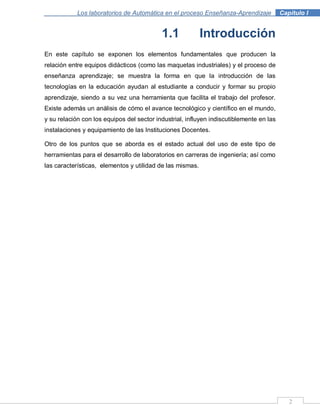 2
Los laboratorios de Automática en el proceso Enseñanza-Aprendizaje . Capítulo I
1.1 Introducción
En este capítulo se exponen los elementos fundamentales que producen la
relación entre equipos didácticos (como las maquetas industriales) y el proceso de
enseñanza aprendizaje; se muestra la forma en que la introducción de las
tecnologías en la educación ayudan al estudiante a conducir y formar su propio
aprendizaje, siendo a su vez una herramienta que facilita el trabajo del profesor.
Existe además un análisis de cómo el avance tecnológico y científico en el mundo,
y su relación con los equipos del sector industrial, influyen indiscutiblemente en las
instalaciones y equipamiento de las Instituciones Docentes.
Otro de los puntos que se aborda es el estado actual del uso de este tipo de
herramientas para el desarrollo de laboratorios en carreras de ingeniería; así como
las características, elementos y utilidad de las mismas.
 