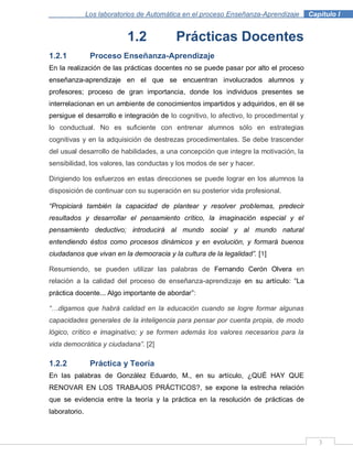 3
Los laboratorios de Automática en el proceso Enseñanza-Aprendizaje . Capítulo I
1.2 Prácticas Docentes
1.2.1 Proceso Enseñanza-Aprendizaje
En la realización de las prácticas docentes no se puede pasar por alto el proceso
enseñanza-aprendizaje en el que se encuentran involucrados alumnos y
profesores; proceso de gran importancia, donde los individuos presentes se
interrelacionan en un ambiente de conocimientos impartidos y adquiridos, en él se
persigue el desarrollo e integración de lo cognitivo, lo afectivo, lo procedimental y
lo conductual. No es suficiente con entrenar alumnos sólo en estrategias
cognitivas y en la adquisición de destrezas procedimentales. Se debe trascender
del usual desarrollo de habilidades, a una concepción que integre la motivación, la
sensibilidad, los valores, las conductas y los modos de ser y hacer.
Dirigiendo los esfuerzos en estas direcciones se puede lograr en los alumnos la
disposición de continuar con su superación en su posterior vida profesional.
“Propiciará también la capacidad de plantear y resolver problemas, predecir
resultados y desarrollar el pensamiento crítico, la imaginación especial y el
pensamiento deductivo; introducirá al mundo social y al mundo natural
entendiendo éstos como procesos dinámicos y en evolución, y formará buenos
ciudadanos que vivan en la democracia y la cultura de la legalidad”. [1]
Resumiendo, se pueden utilizar las palabras de Fernando Cerón Olvera en
relación a la calidad del proceso de enseñanza-aprendizaje en su artículo: “La
práctica docente... Algo importante de abordar”:
“…digamos que habrá calidad en la educación cuando se logre formar algunas
capacidades generales de la inteligencia para pensar por cuenta propia, de modo
lógico, crítico e imaginativo; y se formen además los valores necesarios para la
vida democrática y ciudadana”. [2]
1.2.2 Práctica y Teoría
En las palabras de González Eduardo, M., en su artículo, ¿QUÉ HAY QUE
RENOVAR EN LOS TRABAJOS PRÁCTICOS?, se expone la estrecha relación
que se evidencia entre la teoría y la práctica en la resolución de prácticas de
laboratorio.
 