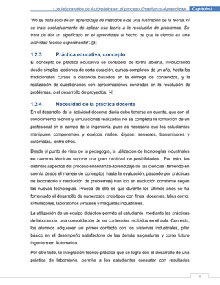 4
Los laboratorios de Automática en el proceso Enseñanza-Aprendizaje . Capítulo I
“No se trata solo de un aprendizaje de métodos o de una ilustración de la teoría, ni
se trata exclusivamente de aplicar esa teoría a la resolución de problemas. Se
trata de dar un significado en el aprendizaje al hecho de que la ciencia es una
actividad teórico-experimental”. [3]
1.2.3 Práctica educativa, concepto
El concepto de práctica educativa se considera de forma abierta, involucrando
desde simples lecciones de corta duración, cursos completos de un año, hasta los
tradicionales cursos a distancia basados en la entrega de contenidos, y la
realización de cuestionarios con aproximaciones centradas en la resolución de
problemas, o el desarrollo de proyectos. [4]
1.2.4 Necesidad de la práctica docente
En el desarrollo de la actividad docente diaria debe tenerse en cuenta, que con el
conocimiento teórico y simulaciones realizadas no se completa la formación de un
profesional en el campo de la ingeniería, pues es necesario que los estudiantes
manipulen componentes y equipos reales, dígase: sensores, transmisores y
autómatas, entre otros.
Desde el punto de vista de la pedagogía, la utilización de tecnologías industriales
en carreras técnicas supone una gran cantidad de posibilidades. Por esto, los
distintos aspectos del proceso enseñanza-aprendizaje de las ciencias (teniendo en
cuenta desde el manejo de conceptos hasta la evaluación, pasando por prácticas
de laboratorio y resolución de problemas) han ido en evolución constante según
las nuevas tecnologías. Prueba de ello es que durante los últimos años se ha
fomentado el desarrollo de numerosos prototipos con fines docentes, tales como:
simuladores, laboratorios virtuales y maquetas industriales.
La utilización de un equipo didáctico permite al estudiante, mediante las prácticas
de laboratorio, una consolidación de los contenidos recibidos en el aula. Con esto,
los alumnos adquieren un primer contacto con los sistemas industriales, pilar
básico en el desempeño satisfactorio de las demás asignaturas y como futuro
ingeniero en Automática.
Por otro lado, la integración teórico-práctica que se logra con el desarrollo de una
práctica de laboratorio, permite a los estudiantes constatar con resultados
 
