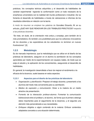 5
Los laboratorios de Automática en el proceso Enseñanza-Aprendizaje . Capítulo I
prácticos, los conceptos teóricos adquiridos y el desarrollo de habilidades de
carácter experimental logrando la conformación como un todo necesario de la
enseñanza universitaria con la realidad del mundo profesional e industrial. Así se
fomenta el desarrollo de habilidades a través de valoraciones e informes de los
resultados obtenidos en relación con la teoría.
A modo de resumen se emplean las palabras de González Eduardo, M. en su
artículo ¿QUÉ HAY QUE RENOVAR EN LOS TRABAJOS PRÁCTICOS? respecto
a las prácticas docentes:
“Se trata, sin duda, de la orientación más ardua y compleja, pero también de la
más prometedora. Es también una posibilidad para que los esfuerzos innovadores
de los docentes y las expectativas de los estudiantes no terminen en nuevas
frustraciones”. [3]
1.2.5 Metodología
Es de marcada importancia, que la metodología que se utilice en el diseño de las
prácticas de laboratorio, aseguren en el alumno la asimilación de los conceptos
aprendidos por medio de la experimentación con equipos reales, de modo que se
exija el estudio y la aplicación de los conocimientos, asegurando el desarrollo de
habilidades.
En general, la investigación desarrollada a favor de mejorar el rendimiento o la
eficacia de la docencia, suele basarse en estos aspectos:
1.2.5.1 Aspectos para el diseño de las prácticas de laboratorio
Organización y planificación: Preparar el trabajo docente y presentarlo a los
alumnos del modo más conveniente para su asimilación.
Medios de expresión y comunicación: Dotar a la materia de un medio
atractivo de presentación.
Fomento de la interacción profesor-alumno: Fomentar la comunicación
bidireccional entre el profesor y el alumno, de forma que el primero obtenga
datos importantes para el seguimiento de la docencia, y el segundo una
atención más personalizada a sus necesidades.
Enfoques dirigidos a algún contenido de la materia: Enfocar contenidos
adaptados concretos a una situación determinada.
 