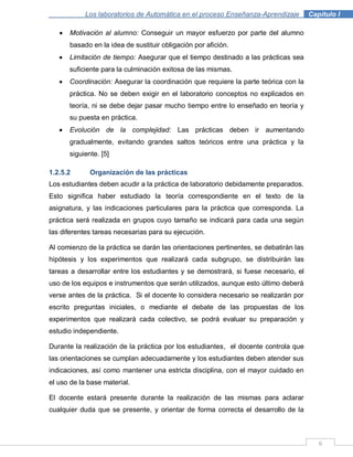 6
Los laboratorios de Automática en el proceso Enseñanza-Aprendizaje . Capítulo I
Motivación al alumno: Conseguir un mayor esfuerzo por parte del alumno
basado en la idea de sustituir obligación por afición.
Limitación de tiempo: Asegurar que el tiempo destinado a las prácticas sea
suficiente para la culminación exitosa de las mismas.
Coordinación: Asegurar la coordinación que requiere la parte teórica con la
práctica. No se deben exigir en el laboratorio conceptos no explicados en
teoría, ni se debe dejar pasar mucho tiempo entre lo enseñado en teoría y
su puesta en práctica.
Evolución de la complejidad: Las prácticas deben ir aumentando
gradualmente, evitando grandes saltos teóricos entre una práctica y la
siguiente. [5]
1.2.5.2 Organización de las prácticas
Los estudiantes deben acudir a la práctica de laboratorio debidamente preparados.
Esto significa haber estudiado la teoría correspondiente en el texto de la
asignatura, y las indicaciones particulares para la práctica que corresponda. La
práctica será realizada en grupos cuyo tamaño se indicará para cada una según
las diferentes tareas necesarias para su ejecución.
Al comienzo de la práctica se darán las orientaciones pertinentes, se debatirán las
hipótesis y los experimentos que realizará cada subgrupo, se distribuirán las
tareas a desarrollar entre los estudiantes y se demostrará, si fuese necesario, el
uso de los equipos e instrumentos que serán utilizados, aunque esto último deberá
verse antes de la práctica. Si el docente lo considera necesario se realizarán por
escrito preguntas iniciales, o mediante el debate de las propuestas de los
experimentos que realizará cada colectivo, se podrá evaluar su preparación y
estudio independiente.
Durante la realización de la práctica por los estudiantes, el docente controla que
las orientaciones se cumplan adecuadamente y los estudiantes deben atender sus
indicaciones, así como mantener una estricta disciplina, con el mayor cuidado en
el uso de la base material.
El docente estará presente durante la realización de las mismas para aclarar
cualquier duda que se presente, y orientar de forma correcta el desarrollo de la
 