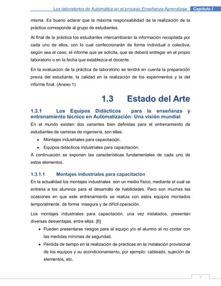 7
Los laboratorios de Automática en el proceso Enseñanza-Aprendizaje . Capítulo I
misma. Es bueno aclarar que la máxima responsabilidad de la realización de la
práctica corresponde al grupo de estudiantes.
Al final de la práctica los estudiantes intercambiarán la información recopilada por
cada uno de ellos, con lo cual confeccionarán de forma individual o colectiva,
según sea el caso, el informe que se solicita, que se deberá entregar en el propio
laboratorio o en la fecha que establezca el docente.
En la evaluación de la práctica de laboratorio se tendrá en cuenta la preparación
previa del estudiante, la calidad en la realización de los experimentos y la del
informe final. (Anexo 1)
1.3 Estado del Arte
1.3.1 Los Equipos Didácticos para la enseñanza y
entrenamiento técnico en Automatización: Una visión mundial
En el mundo existen dos variantes bien definidas para el entrenamiento de
estudiantes de carreras de ingeniería, son ellas:
Montajes industriales para capacitación.
Equipos didácticos industriales para capacitación.
A continuación se exponen las características fundamentales de cada uno de
estos elementos.
1.3.1.1 Montajes industriales para capacitación
En la actualidad los montajes industriales son un medio físico, mediante el cual se
entrena a los alumnos para el desarrollo de habilidades. Pero son muchas las
ocasiones en que este entrenamiento se realiza con estos equipos montados
temporalmente, de forma insegura y de difícil operación.
Los montajes industriales para capacitación, una vez instalados, presentan
diversas desventajas, entre ellas: [6]
Pueden presentarse riesgos para el equipo y/o el alumno al no contar con
las medidas mínimas de seguridad.
Pérdida de tiempo en la realización de prácticas en la instalación provisional
de los equipos y su acondicionamiento, por ejemplo: cableado, sujeción de
elementos, etc.
 