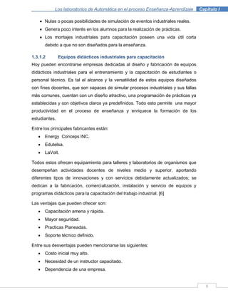8
Los laboratorios de Automática en el proceso Enseñanza-Aprendizaje . Capítulo I
Nulas o pocas posibilidades de simulación de eventos industriales reales.
Genera poco interés en los alumnos para la realización de prácticas.
Los montajes industriales para capacitación poseen una vida útil corta
debido a que no son diseñados para la enseñanza.
1.3.1.2 Equipos didácticos industriales para capacitación
Hoy pueden encontrarse empresas dedicadas al diseño y fabricación de equipos
didácticos industriales para el entrenamiento y la capacitación de estudiantes o
personal técnico. Es tal el alcance y la versatilidad de estos equipos diseñados
con fines docentes, que son capaces de simular procesos industriales y sus fallas
más comunes, cuentan con un diseño atractivo, una programación de prácticas ya
establecidas y con objetivos claros ya predefinidos. Todo esto permite una mayor
productividad en el proceso de enseñanza y enriquece la formación de los
estudiantes.
Entre los principales fabricantes están:
Energy Conceps INC.
Edutelsa.
LaVolt.
Todos estos ofrecen equipamiento para talleres y laboratorios de organismos que
desempeñan actividades docentes de niveles medio y superior, aportando
diferentes tipos de innovaciones y con servicios debidamente actualizados; se
dedican a la fabricación, comercialización, instalación y servicio de equipos y
programas didácticos para la capacitación del trabajo industrial. [6]
Las ventajas que pueden ofrecer son:
Capacitación amena y rápida.
Mayor seguridad.
Practicas Planeadas.
Soporte técnico definido.
Entre sus desventajas pueden mencionarse las siguientes:
Costo inicial muy alto.
Necesidad de un instructor capacitado.
Dependencia de una empresa.
 