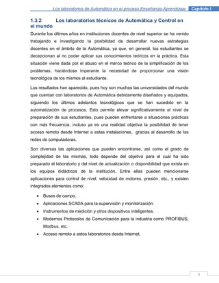 9
Los laboratorios de Automática en el proceso Enseñanza-Aprendizaje . Capítulo I
1.3.2 Los laboratorios técnicos de Automática y Control en
el mundo
Durante los últimos años en instituciones docentes de nivel superior se ha venido
trabajando e investigando la posibilidad de desarrollar nuevas estrategias
docentes en el ámbito de la Automática, ya que, en general, los estudiantes se
decepcionan al no poder aplicar sus conocimientos teóricos en la práctica. Esta
situación viene dada por el abuso en el marco teórico de la simplificación de los
problemas, haciéndose imperante la necesidad de proporcionar una visión
tecnológica de los mismos al estudiante.
Los resultados han aparecido, pues hoy son muchas las universidades del mundo
que cuentan con laboratorios de Automática debidamente diseñados y equipados,
siguiendo los últimos adelantos tecnológicos que se han sucedido en la
automatización de procesos. Esto permite elevar significativamente el nivel de
preparación de sus estudiantes, pues pueden enfrentarse a situaciones prácticas
con más frecuencia; incluso ya es una realidad objetiva la posibilidad de tener
acceso remoto desde Internet a estas instalaciones, gracias al desarrollo de las
redes de computadoras.
Son diversas las aplicaciones que pueden encontrarse, así como el grado de
complejidad de las mismas, todo depende del objetivo para el cual ha sido
preparado el laboratorio y del nivel de actualización o disponibilidad que exista en
los equipos didácticos de la institución. Entre ellas pueden mencionarse
aplicaciones para control de nivel, velocidad de motores, presión, etc., y existen
integrados elementos como:
Buses de campo.
Aplicaciones SCADA para la supervisión y monitorización.
Instrumentos de medición y otros dispositivos inteligentes.
Modernos Protocolos de Comunicación para la industria como PROFIBUS,
Modbus, etc.
Acceso remoto a estos laboratorios desde Internet.
 
