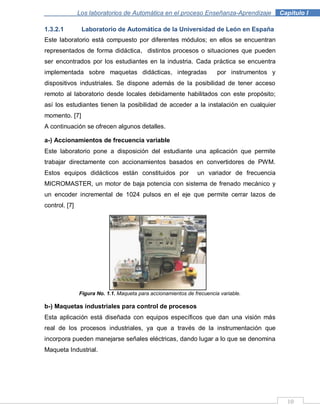 10
Los laboratorios de Automática en el proceso Enseñanza-Aprendizaje . Capítulo I
1.3.2.1 Laboratorio de Automática de la Universidad de León en España
Este laboratorio está compuesto por diferentes módulos; en ellos se encuentran
representados de forma didáctica, distintos procesos o situaciones que pueden
ser encontrados por los estudiantes en la industria. Cada práctica se encuentra
implementada sobre maquetas didácticas, integradas por instrumentos y
dispositivos industriales. Se dispone además de la posibilidad de tener acceso
remoto al laboratorio desde locales debidamente habilitados con este propósito;
así los estudiantes tienen la posibilidad de acceder a la instalación en cualquier
momento. [7]
A continuación se ofrecen algunos detalles.
a-) Accionamientos de frecuencia variable
Este laboratorio pone a disposición del estudiante una aplicación que permite
trabajar directamente con accionamientos basados en convertidores de PWM.
Estos equipos didácticos están constituidos por un variador de frecuencia
MICROMASTER, un motor de baja potencia con sistema de frenado mecánico y
un encoder incremental de 1024 pulsos en el eje que permite cerrar lazos de
control. [7]
Figura No. 1.1. Maqueta para accionamientos de frecuencia variable.
b-) Maquetas industriales para control de procesos
Esta aplicación está diseñada con equipos específicos que dan una visión más
real de los procesos industriales, ya que a través de la instrumentación que
incorpora pueden manejarse señales eléctricas, dando lugar a lo que se denomina
Maqueta Industrial.
 